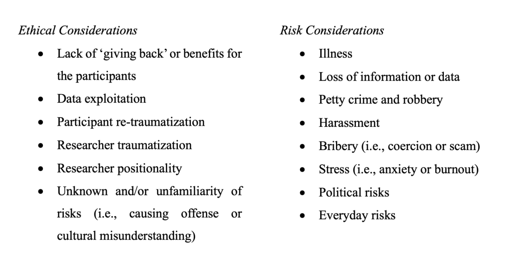 Table: 
column 1: ethical considerations.
values: •	Lack of ‘giving back’ or benefits for the participants
•	Data exploitation
•	Participant re-traumatization
•	Researcher traumatization
•	Researcher positionality
•	Unknown and/or unfamiliarity of risks (i.e., causing offense or cultural misunderstanding)
column 2: risk considerations.
values: •	Illness
•	Loss of information or data
•	Petty crime and robbery
•	Harassment
•	Bribery (i.e., coercion or scam)
•	Stress (i.e., anxiety or burnout)
•	Political risks
•	Everyday risks
