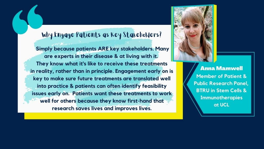 Graphic image with a dark blue background and image of Anna in the top right corner. Below is a light blue textbox with white text saying ' Anna Mamwell, Member of Patient & Public Research Panel, BTRU in Stem Cells & Immunotherapies at UCL'. To the left of this and at the centre is white and blue textbox with black text saying 'Why engage patients as key stakeholders? Simply because patients ARE key stakeholders. Many are experts in their disease & at living with it. They what it's like to receive these treatments in reality, rather than in principle. Engagement early on is key to make sure future treatments are translated well into practice & patients can often identify feasibility issues early on. Patients want these treatments to work well for others because they know first-hand that research saves lives and improves lives.'