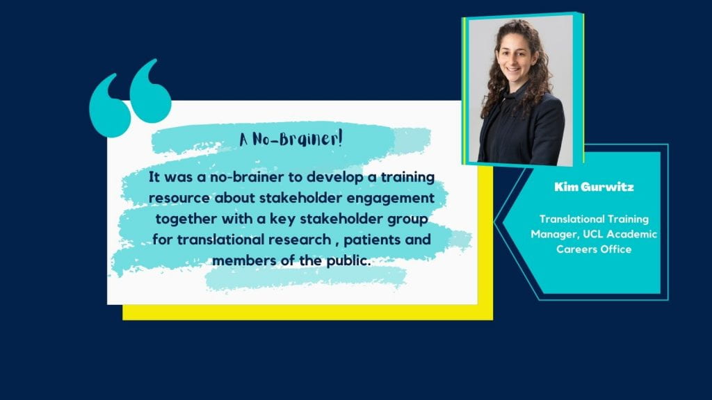 Graphic slides with a dark blue background with an image of Kim in the top right corner. There is a text box in the centre with a blue and white background and speech marks. Text says 'A No-brainer! It was a no-brainer to develop a training resource about stakeholder engagement together with a key stakeholder group for translational research, patients and members of the public.' Another textbox with a blue background and white text says; Kim Gurwitz. Translational Training Manager, UCL Academic Careers Office'