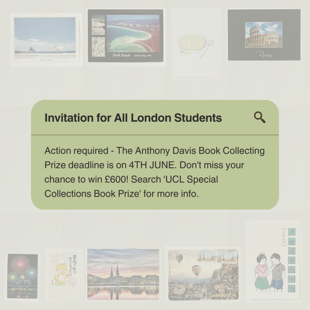  A graphic which reads 'An Invitation for All Students: Action required – The Anthony Davis Book Collecting Prize is on 4TH JUNE. Don’t miss your chance to win £600! Search ‘UCL Special Collections Book Prize’ for more info.’ in a text bubble. In the background is a collage of postcards from around the world