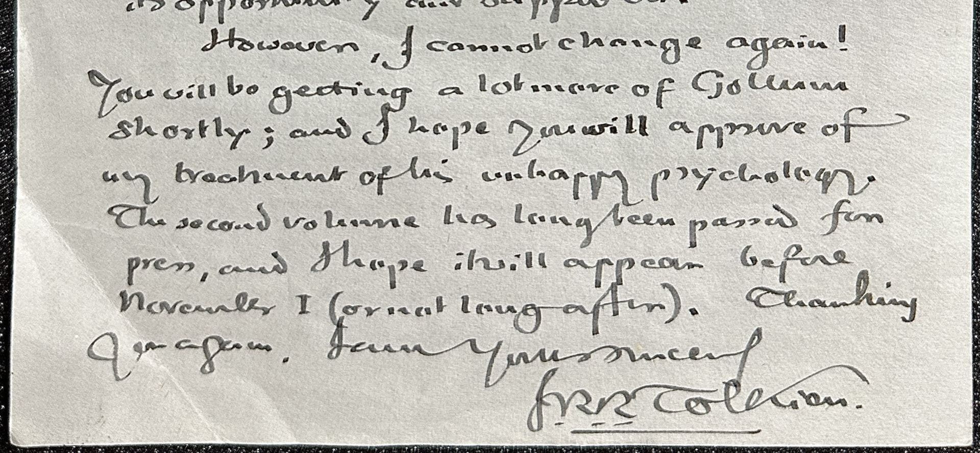 Image of part of a letter that reads: "However, I cannot change again! You will be getting a lot more of Gollum shortly; and I hope you will approve of my treatment of his unhappy psychology. The second volume has long been passed for pres, and I hope it will appear before November 1 (or not long after). Thanking you again, I am Yours Sincerely, J.R.R. Tolkien."